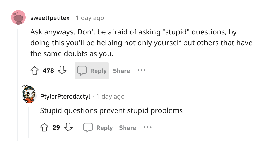 angle - sweettpetitex 1 day ago Ask anyways. Don't be afraid of asking "stupid" questions, by doing this you'll be helping not only yourself but others that have the same doubts as you. 478 ... PtylerPterodactyl 1 day ago Stupid questions prevent stupid p
